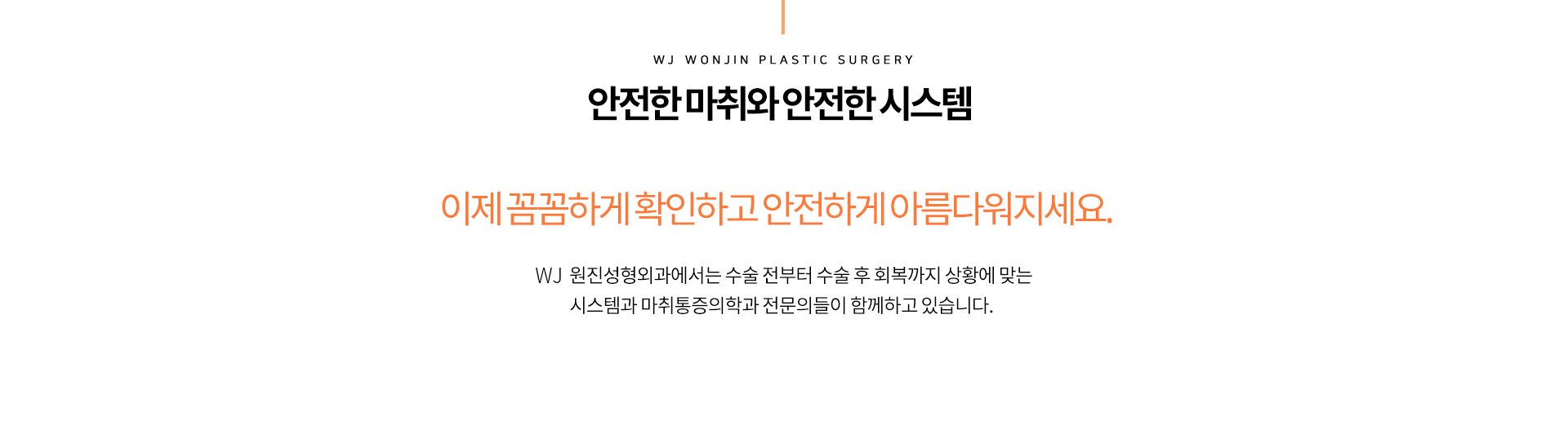 안전한 마취와 안전한 시스템 이젠 꼼꼼하게 확인하고 안전하게 아름다워지세요
		원진성형외과에서는 수술 전부터 수술 후 회복까지 상황에 맞는 시스템과 마취통증의학과 전문의들이 함께하고 있습니다.
		안정성을 위해 체크해야 하는 3가지 포인트
		01.독립적인 마취 시스템
		02.안전수술 시스템
		03.첨단보유 시스템