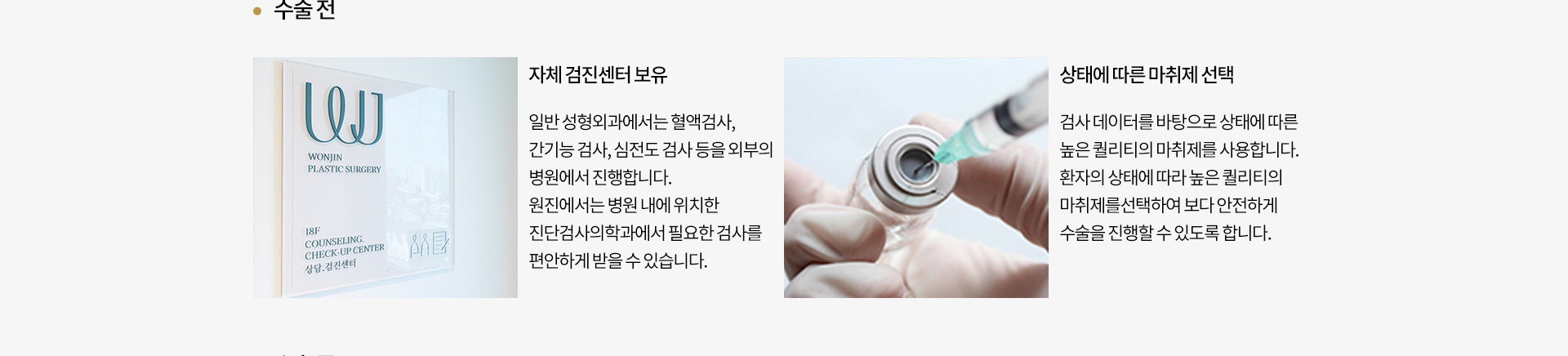 수술 전
		자체 검진센터 보유 : 
		일반 성형외과에서는 혈액검사,
		간기능 검사, 심전도 검사 등을 외부의
		병원에서 진행합니다.
		원진에서는 병원 내에 위치한
		임상병센터에서 필요한 검사를
		편안하게 받을 수 있습니다.
		상태에 따른 마취제 선택 : 
		검사 데이터를 바탕으로 상태에 따른
		높은 퀄리티의 마취제를 사용합니다.
		환자의 상태에 따라 높은 퀄리티의
		마취제를 선택하기보다 안전하게 
		술을 진행할 수 있도록 합니다.