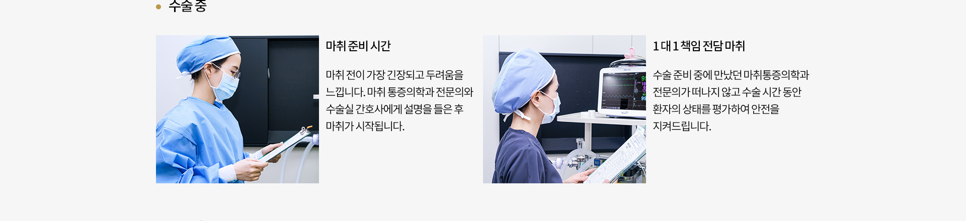 수술 중
		마취 준비 시간 : 
		마취 전이 가장 긴장되고 두려움을
		느낍니다. 마취 통증의학과 전문의와
		수술실 간호사에게 설명을 들은 후
		마취가 시작됩니다.
		1 대 1 책임 전담 마취 : 
		수술 준비 중에 만났던 마취통증의학과
		전문의가 떠나지 않고 수술 시간 동안
		환자의 상태를 평가하여 안전을
		지켜드립니다.