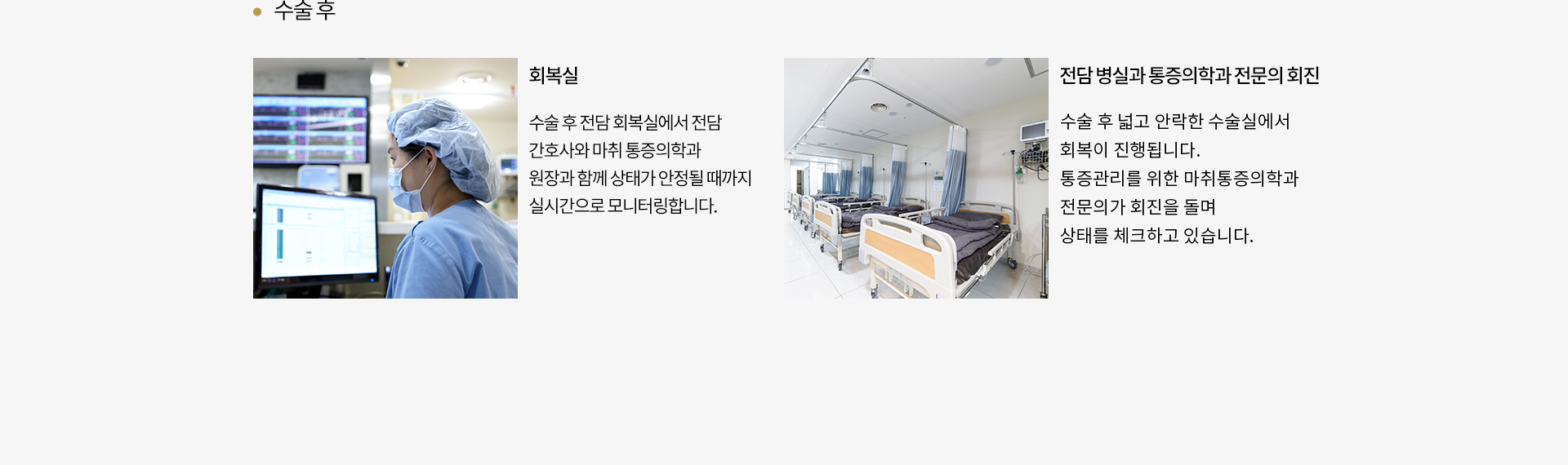 수술 후
		회복실 : 
		수술 후 전담 회복실에서 전담
		간호사와 마취 통증의학과
		원장과 함께 상태가 안정될 때까지
		실시간으로 모니터링합니다.
		전담 병실과 통증의학과 전문의 회진 :
		양약과 윤곽 수술의 경우에는 전용
		회복실인 ICU에서, 일반 수술은 넓고
		안락한 수술실에서 회복이 진행됩니다.
		통증관리를 위한 마취 통증의학과
		전문의가 회진을 돌며 상태를
		체크하고 있습니다.