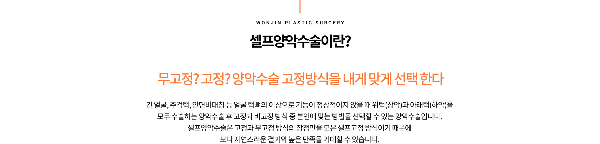 셀프양악수술이란?
		무고정? 고정? 양악수술 고정방식을 내게 맞게 선택 한다
		긴 얼굴, 주걱턱, 안면비대칭 등 얼굴 턱뼈의 이상으로 기능이 정상적이지 않늘 때 위턱(상악)과 아래턱(하악)을
		모두 수술하는 양악수술 후 고정과 비고정 방식 중 본인에 맞는 방법을 선택할 수 있는 양악수술입니다.
		셀프양악수술은 고정과 무고정 방식의 장점만을 모은 셀프고정 방식이기 때문에
		보다 자연스러운 결과와 높은 만족을 기대할 수 있습니다.
		