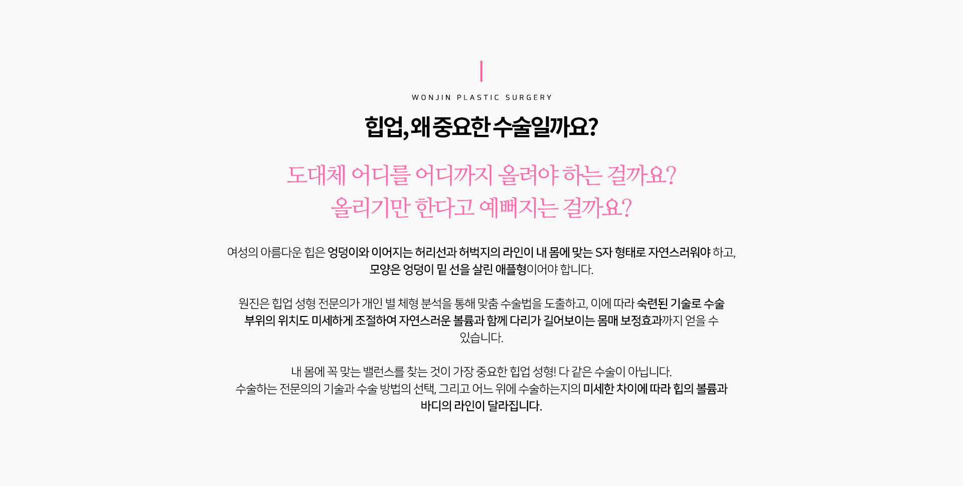 힙업, 왜 중요한 수술일까요?
				도대체 어디를 어디까지 올려야 하는 걸까요?
올리기만 한다고 예뻐지는 걸까요?
여성의 아름다운 힙은 엉덩이와 이어지는 허리선과 허벅지의 라인이 내 몸에 맞는 S자 형태로 자연스러워야 하고,
모양은 엉덩이 밑 선을 살린 애플형이어야 합니다.

원진은 힙업 성형 전문의가 개인 별 체형 분석을 통해 맞춤 수술법을 도출하고, 이에 따라 숙련된 기술로 수술 부위의 위치도 미세하게 조절하여 자연스러운 볼륨과 함께 다리가 길어보이는 몸매 보정효과까지 얻을 수 있습니다.

내 몸에 꼭 맞는 밸런스를 찾는 것이 가장 중요한 힙업 성형! 다 같은 수술이 아닙니다.
수술하는 전문의의 기술과 수술 방법의 선택, 그리고 어느 위에 수술하는지의 미세한 차이에 따라 힙의 볼륨과 바디의 라인이 달라집니다.