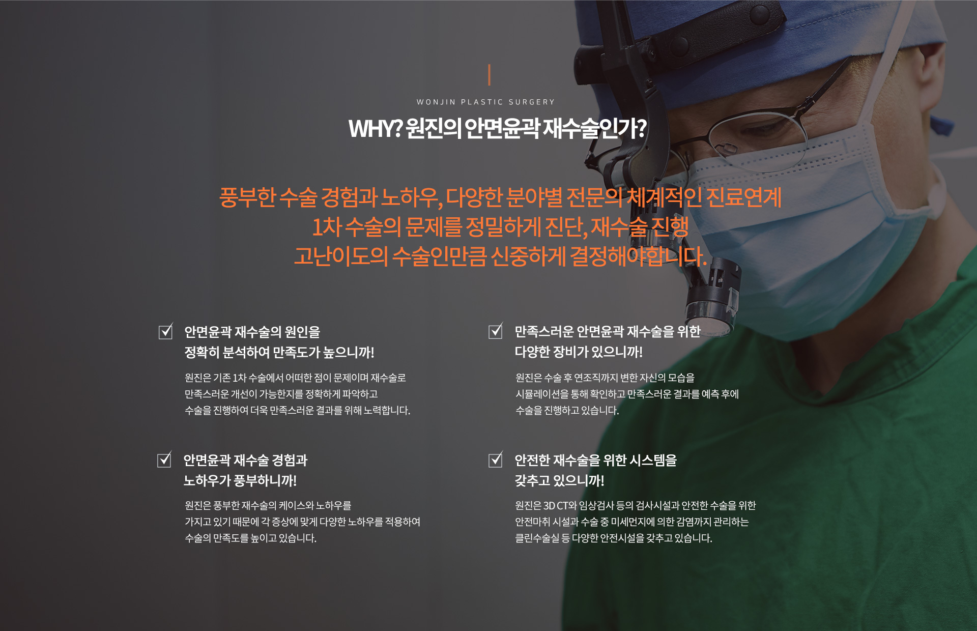 Why? 원진의 안면윤곽 재수술인가?
		풍부한 수술 경험과 노하우, 다양한 분야별 전문의 체계적인 진료연계
		1차 수술의 문제를 정밀하게 진단, 재수술 진행
		고난이도의 수술인만큼 신중하게 결정해야합니다
		check01.
		안면윤곽 재수술의 원인을 정확히 분석하여 만족도가 높으니까!
		원진은 기존 1차 수술에서 어떠한 점이 문제이며 재수술로
		만족스러운 개선이 가능한지를 정확하게 파악하고
		수술을 진행하여 더욱 만족스러운 결과를 위해 노력합니다.
		check02.
		안면윤곽 재수술 경험과 노하우가 풍부하니까!
		원진은 풍부한 재수술의 케이스와 노하우를
		가지고 있기 때문에 각 증상에 맞게 다양한 노하우를 적용하여
		수술의 만족도를 높이고 있습니다.
		check03.
		만족스러운 안면윤곽 재수술을 위한
		다양한 장비가 있으니까!
		원진은 수술 후 연조직까지 변한 자신의 모습을
		시뮬레이션을 통해 확인하고 만족스러운 결과를 예측 후에
		수술을 진행하고 있습니다.
		check04.
		안전한 재수술을 위한 시스템을
		갖추고 있으니까!
		원진은 3D CT와 임상검사 등의 검사시설과 안전한 수술을 위한
		안전마취 시설과 수술 중 미세먼지에 의한 감염까지 관리하는
		클린수술실 등 다양한 안전시설을 갖추고 있습니다.