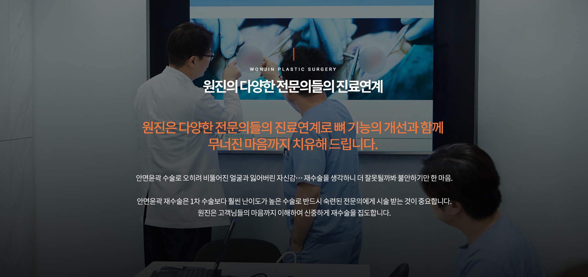 원진의 다양한 전문의들의 진료연계
		원진은 다양한 전문의들의 진료연계로 뼈 기능의개선과 함께
		무너진 마음까지 치유해 드립니다
		안면윤곽 수술로 오히려 비뚤어진 얼굴과 잃어버린 자신감… 재수술을 생각하니 더 잘못될까봐 불안하기만 한 마음.

		안면윤곽 재수술은 1차 수술보다 훨씬 난이도가 높은 수술로 반드시 숙련된 전문의에게 시술 받는 것이 중요합니다.
		원진은 고객님들의 마음까지 이해하여 신중하게 재수술을 집도합니다.