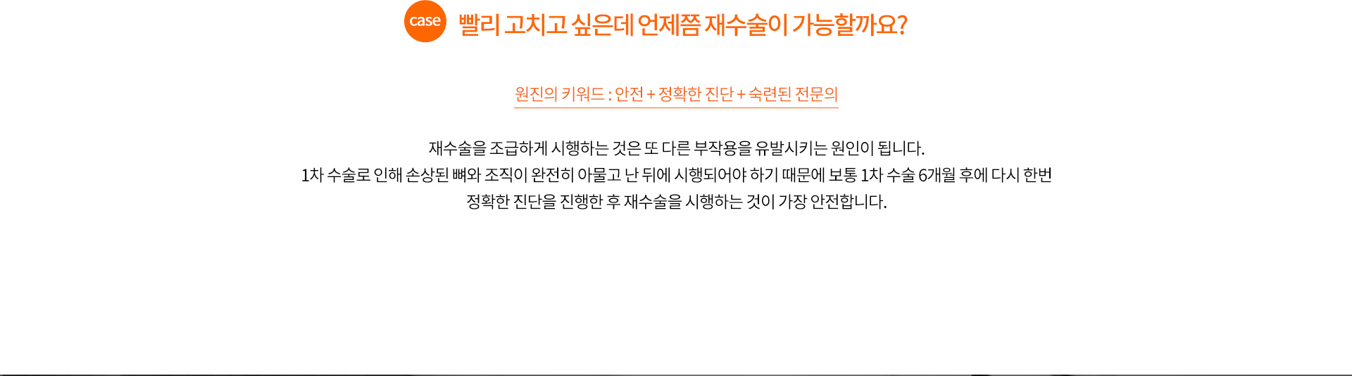 case.빨리 고치고 싶은데 언제쯤 재수술이 가능할까요?
		
		원진의 퀵 광대 축소 재수술 키워드 : 안전 + 정확한 진단 + 숙련된 전문의
		
		재수술을 조급하게 시행하는 것은 또 다른 부작용을 유발시키는 원인이 됩니다.
		1차 수술로 인해 손상된 뼈와 조직이 완전히 아물고 난 뒤에 시행되어야 하기 때문에 보통 1차 수술 6개월 후에 다시 한번
		정확한 진단을 진행한 후 재수술을 시행하는 것이 가장 안전합니다.