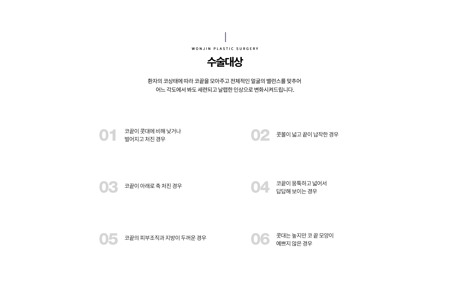 수술대상
환자의 코상태에 따라 코끝을 모아주고 전체적인 얼굴의 밸런스를 맞추어 
어느 각도에서 봐도 세련되고 날렵한 인상으로 변화시켜드립니다.

1 코끝이 콧대에 비해 낮거나 벌어지고 처진 경우
2 콧볼이 넓고 끝이 납작한 경우
3 코끝이 아래로 축 처진 경우
4 코끝이 뭉툭하고 넓어서 답답해 보이는 경우
5 코끝의 피부조직과 지방이 두꺼운 경우
6 콧대는 높지만 코 끝 모양이 예쁘지 않은 경우


