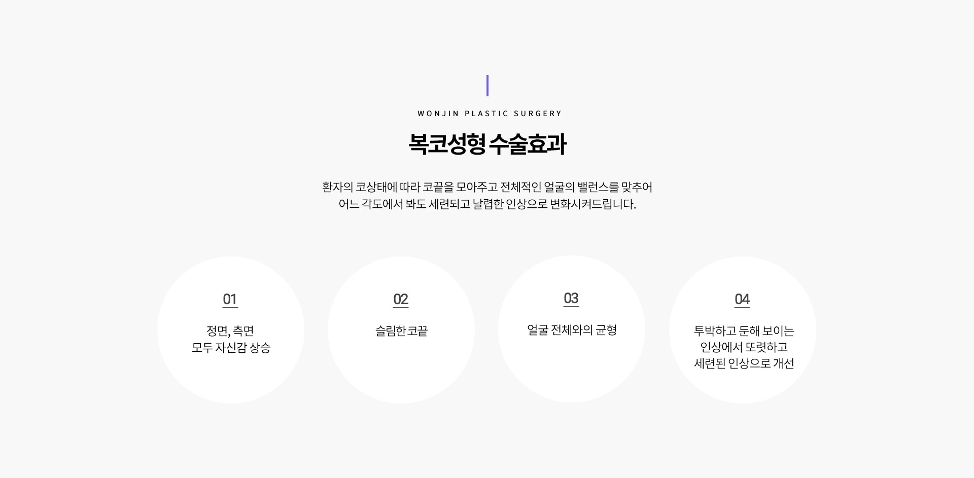 복코성형 수술효과
				환자의 코상태에 따라 코끝을 모아주고 전체적인 얼굴의 밸런스를 맞추어
어느 각도에서 봐도 세련되고 날렵한 인상으로 변화시켜드립니다.
1 정면, 측면 
모두 자신감 상승
2 슬림한 코끝
3 얼굴 전체와의 균형
4 투박하고 둔해 보이는
인상에서 또렷하고
세련된 인상으로 개선
