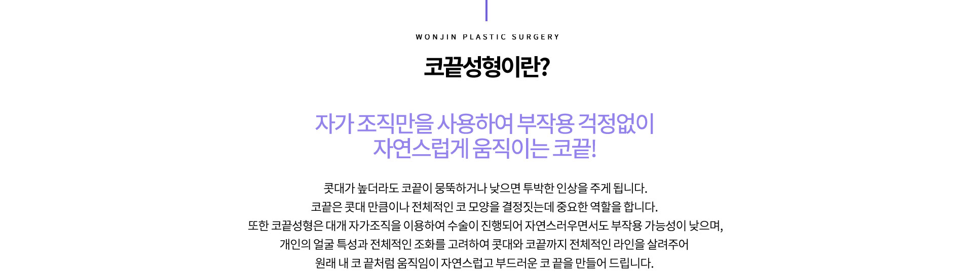 코끝성형이란?
자가 조직만을 사용하여 부작용 걱정없이
자연스럽게 움직이는 코끝!

콧대가 높더라도 코끝이 뭉뚝하거나 낮으면 투박한 인상을 주게 됩니다.
코끝은 콧대 만큼이나 전체적인 코 모양을 결정짓는데 중요한 역할을 합니다. 
또한 코끝성형은 대개 자가조직을 이용하여 수술이 진행되어 자연스러우면서도 부작용 가능성이 낮으며,
개인의 얼굴 특성과 전체적인 조화를 고려하여 콧대와 코끝까지 전체적인 라인을 살려주어 
원래 내 코 끝처럼 움직임이 자연스럽고 부드러운 코 끝을 만들어 드립니다. 

