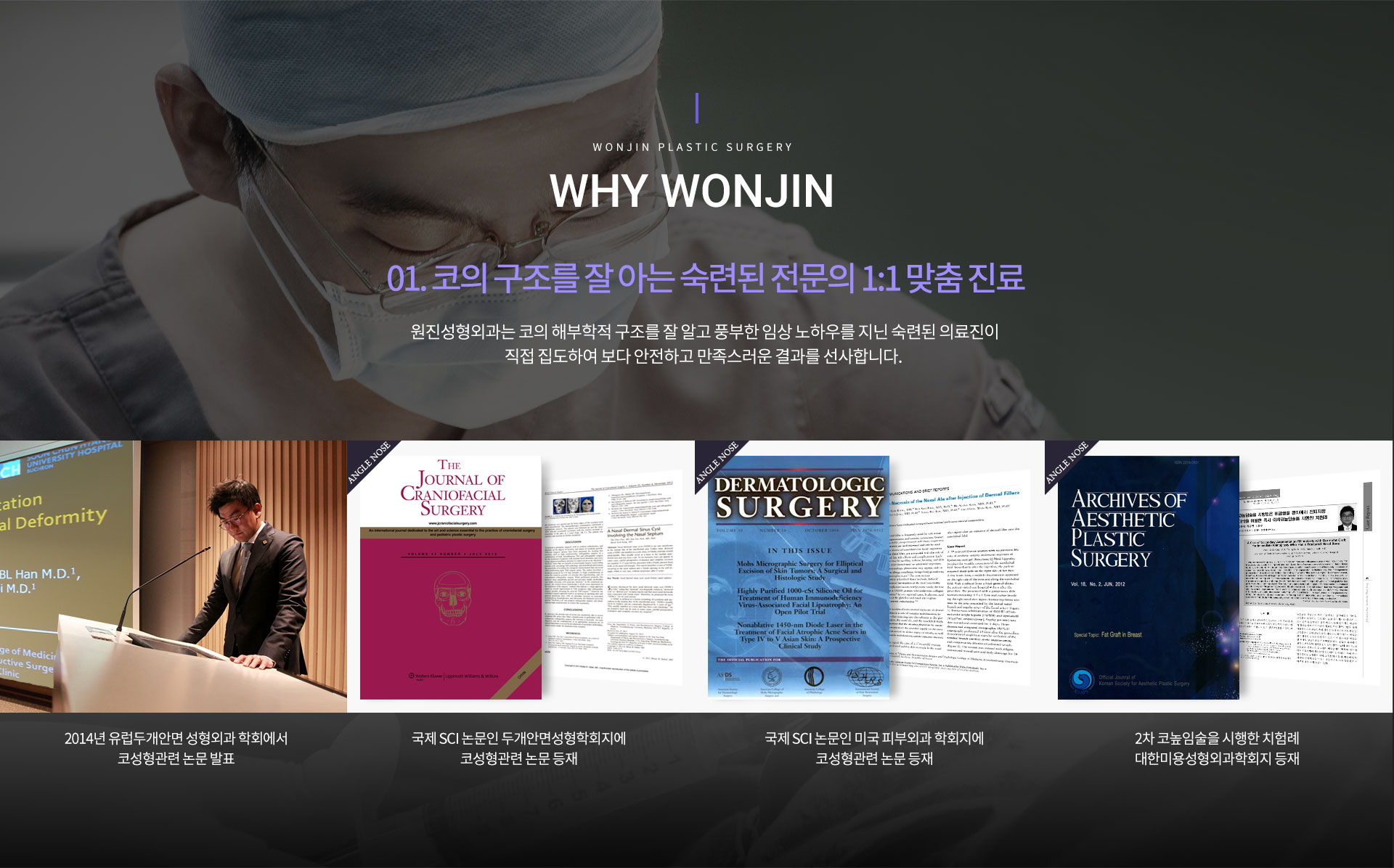 why WONJIN
				01. 코의 구조를 잘 아는 숙련된 전문의 1:1 맞춤 진료
				원진성형외과는 코의 해부학적 구조를 잘 알고 풍부한 임상 노하우를 지닌 숙련된 의료진이
직접 집도하여 보다 안전하고 만족스러운 결과를 선사합니다. 
2014년 유럽두개안면 성형외과 학회에서 코성형관련 논문 발표
국제 SCI 논문인 두개안면성형학회지에 코성형관련 논문 등재
국제 SCI 논문인 미국 피부외과 학회지에 코성형관련 논문 등재
2차 코높임술을 시행한 치험사례 대한미용성형외과학회지 등재



