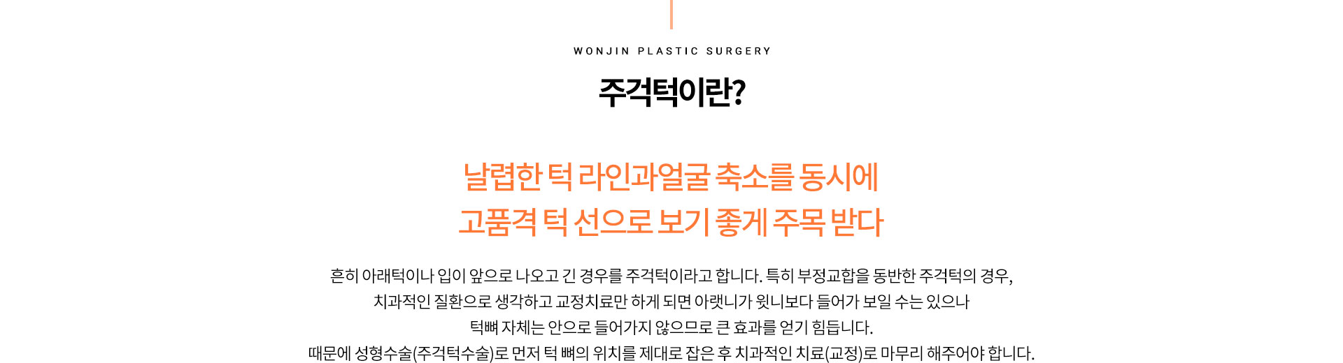 주걱턱이란?
		날렵한 턱 라인과얼굴 축소를 동시에
		고품격 턱 선으로 보기 좋게 주목 받다
		흔히 아래턱이나 입이 앞으로 나오고 긴 경우를 주걱턱이라고 합니다. 특히 부정교합을 동반한 주걱턱의 경우,
		치과적인 질환으로 생각하고 교정치료만 하게 되면 아랫니가 윗니보다 들어가 보일 수는 있으나
		턱뼈 자체는 안으로 들어가지 않으므로 큰 효과를 얻기 힙니다.
		때문에 성형수술(주걱턱수술)로 먼저 턱 뼈의 위치를 제대로 잡은 후 치과적인 치교(교정)로 마무리 해주어야 합니다.
		