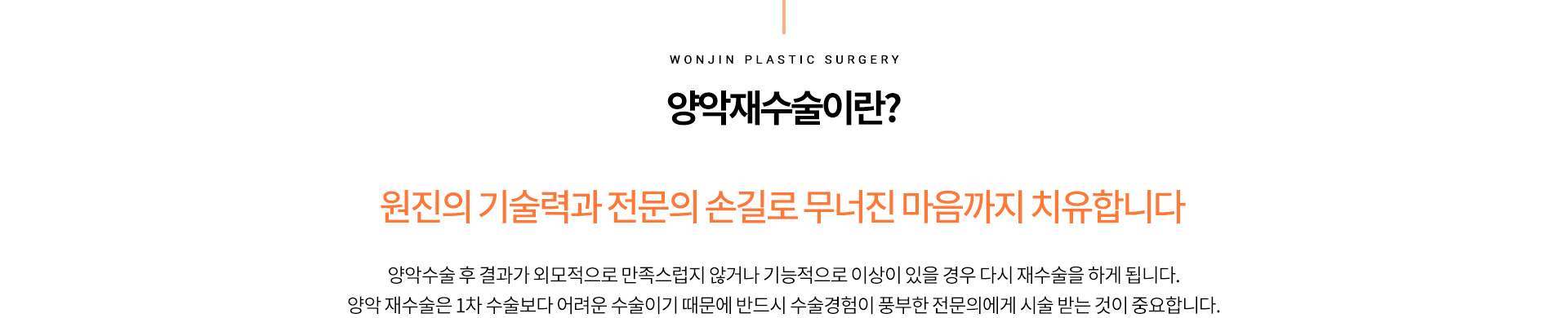 양악재수술이란?
		원진의 기술력과 전문의 손길로 무너진 마음까지 치유합니다
		턱 끝이 앞으로 충분히 나오지 않아 얼굴의 아래 쪽이 작고 빈약해 보이거나
		양악수술 후 결과가 외모적으로 만족스럽지 않거나 기능적으로 이상이 있을 경우 다시 재수술을 하게 됩니다.
		양악 재수술은 1차 수술보다 어려운 수술이기 때문에 반드시 수술경험이 풍부한 전문의에게 시술 받는 것이 중요합니다.
		